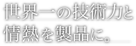 世界一の技術力と情熱を製品に。