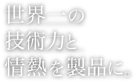 世界一の技術力と情熱を製品に。